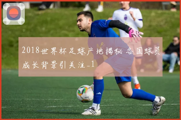 2018世界杯足球产地揭秘 各国球员成长背景引关注_1