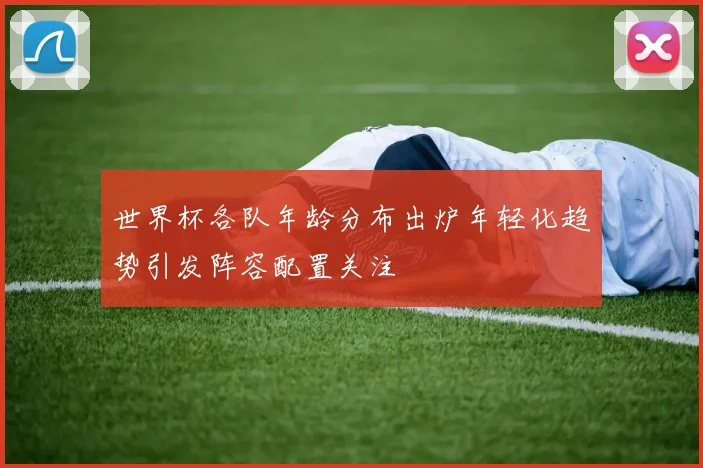 世界杯各队年龄分布出炉年轻化趋势引发阵容配置关注