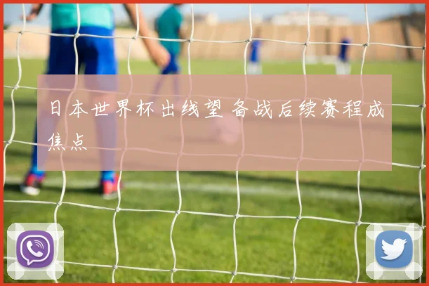 日本世界杯出线望 备战后续赛程成焦点