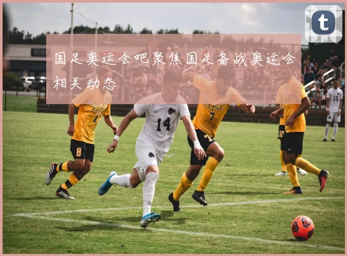 国足奥运会吧聚焦国足备战奥运会相关动态