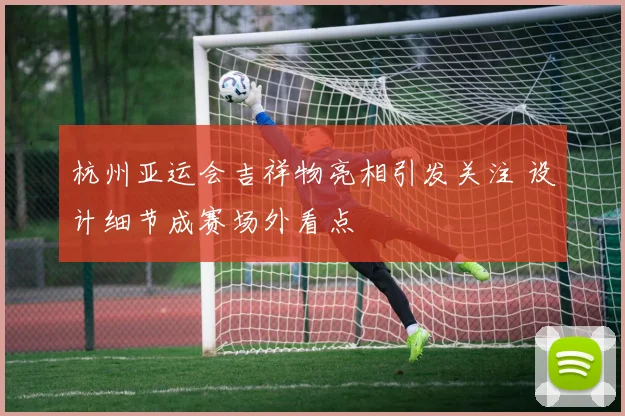 杭州亚运会吉祥物亮相引发关注 设计细节成赛场外看点